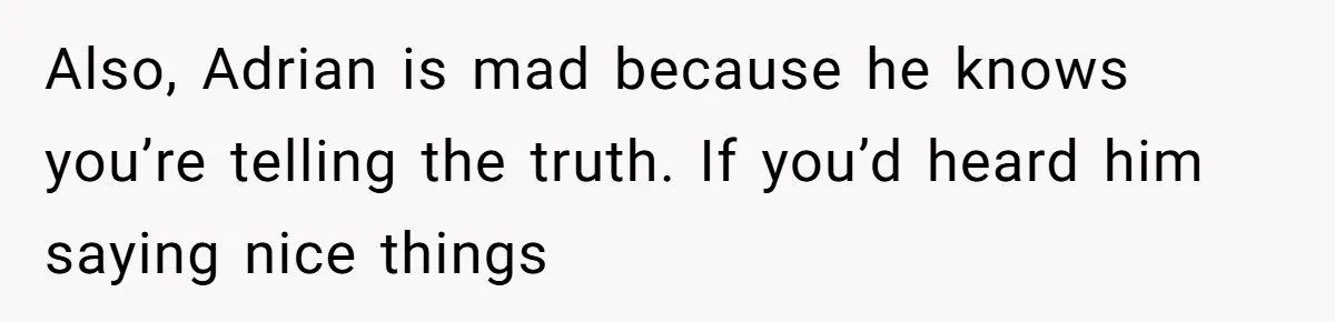 Also, Adrian is mad because he knows you’re telling the truth. If you’d heard him saying nice things
