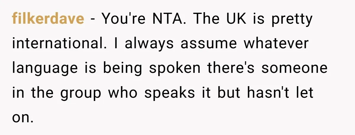 filkerdave − You're NTA. The UK is pretty international. I always assume whatever language is being spoken there's someone in the group who speaks it but hasn't let on.
