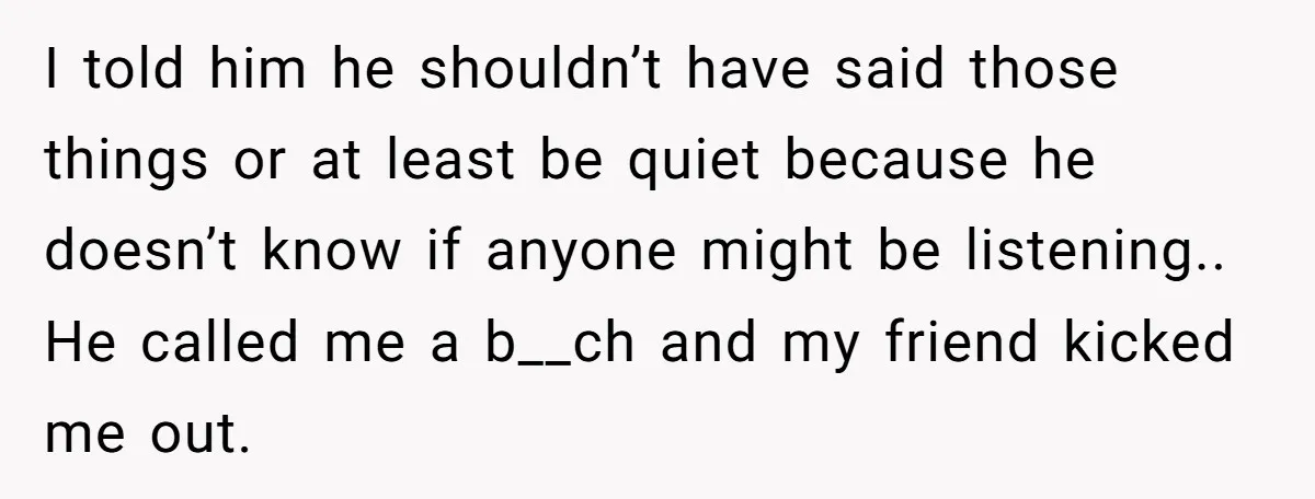 I told him he shouldn’t have said those things or at least be quiet because he doesn’t know if anyone might be listening.. He called me a b__ch and my...