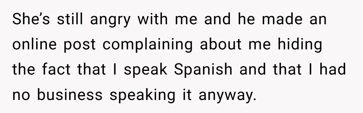 She’s still angry with me and he made an online post complaining about me hiding the fact that I speak Spanish and that I had no business speaking it anyway.