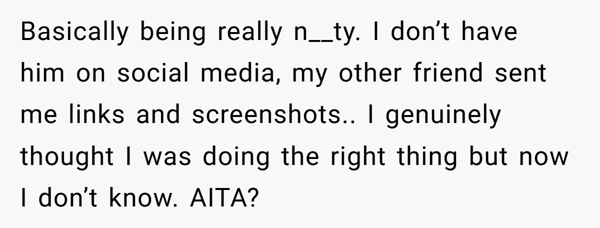 Basically being really n__ty. I don’t have him on social media, my other friend sent me links and screenshots.. I genuinely thought I was doing the right thing but now...