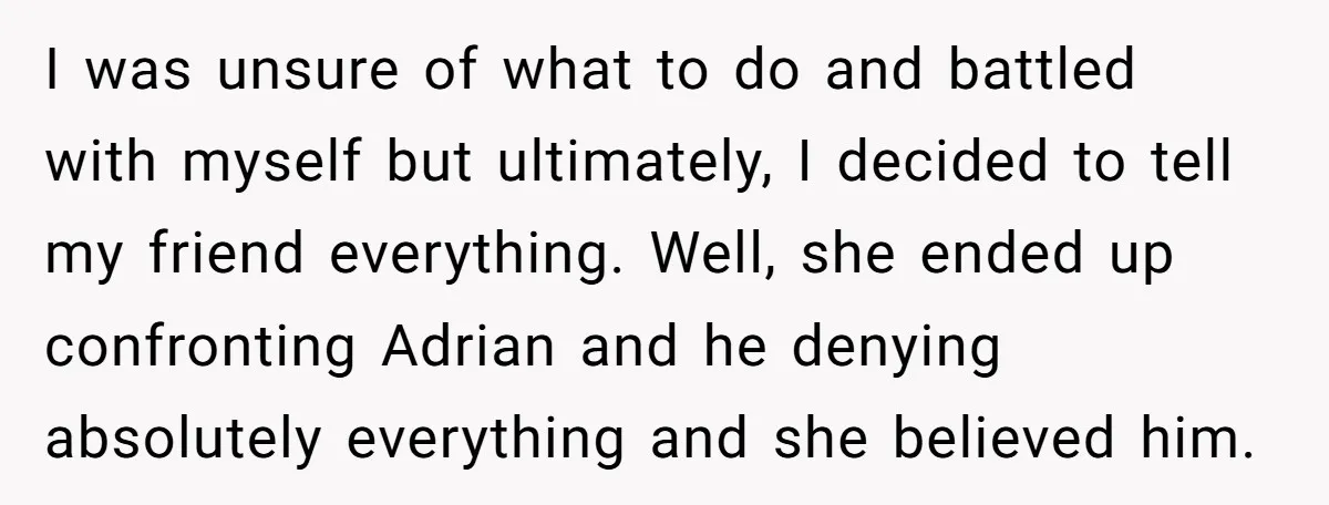 I was unsure of what to do and battled with myself but ultimately, I decided to tell my friend everything. Well, she ended up confronting Adrian and he denying absolutely...