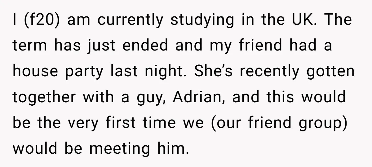 I (f20) am currently studying in the UK. The term has just ended and my friend had a house party last night. She’s recently gotten together with a guy, Adrian,...