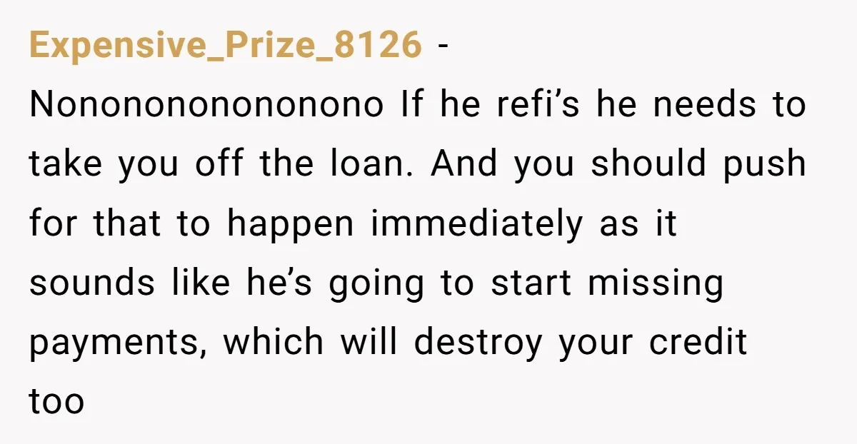 Expensive_Prize_8126 − Nononononononono If he refi’s he needs to take you off the loan. And you should push for that to happen immediately as it sounds like he’s going to...