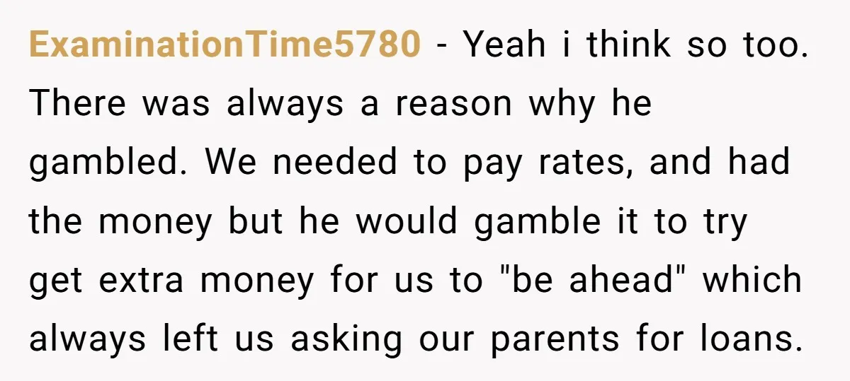 ExaminationTime5780 − Yeah i think so too. There was always a reason why he gambled. We needed to pay rates, and had the money but he would gamble it to...