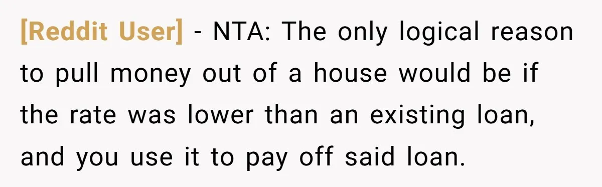 [Reddit User] − NTA: The only logical reason to pull money out of a house would be if the rate was lower than an existing loan, and you use it...