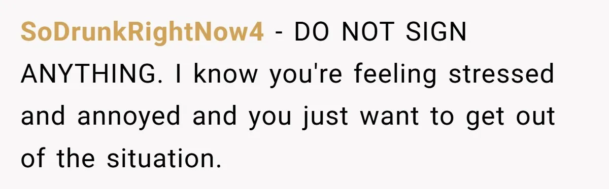 SoDrunkRightNow4 − DO NOT SIGN ANYTHING. I know you're feeling stressed and annoyed and you just want to get out of the situation.