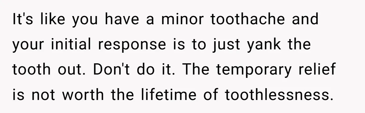 It's like you have a minor toothache and your initial response is to just yank the tooth out. Don't do it. The temporary relief is not worth the lifetime of...