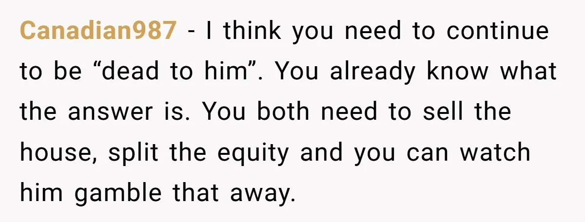 Canadian987 − I think you need to continue to be “dead to him”. You already know what the answer is. You both need to sell the house, split the equity...