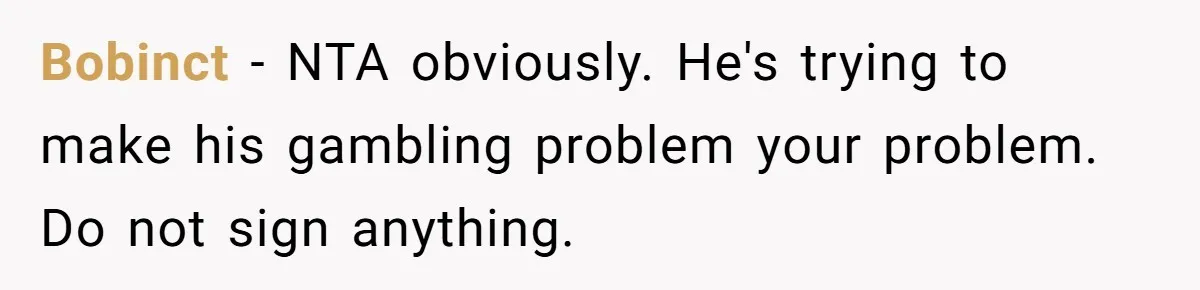 Bobinct − NTA obviously. He's trying to make his gambling problem your problem. Do not sign anything.