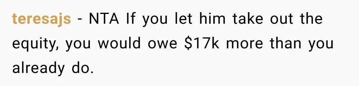 teresajs − NTA If you let him take out the equity, you would owe $17k more than you already do.