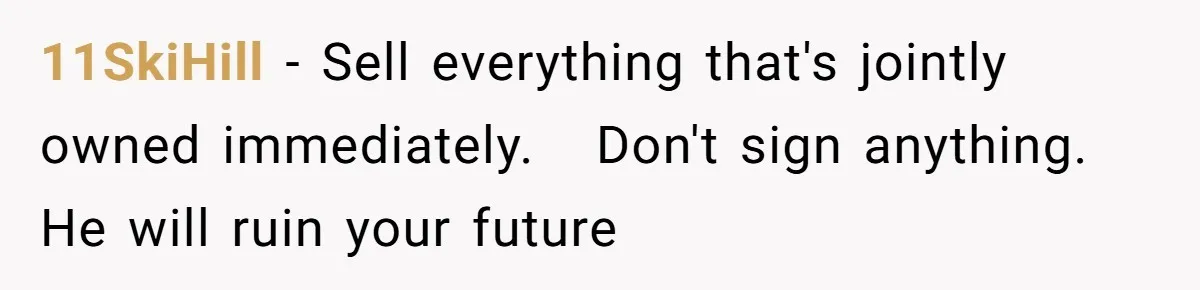 11SkiHill − Sell everything that's jointly owned immediately.   Don't sign anything. He will ruin your future