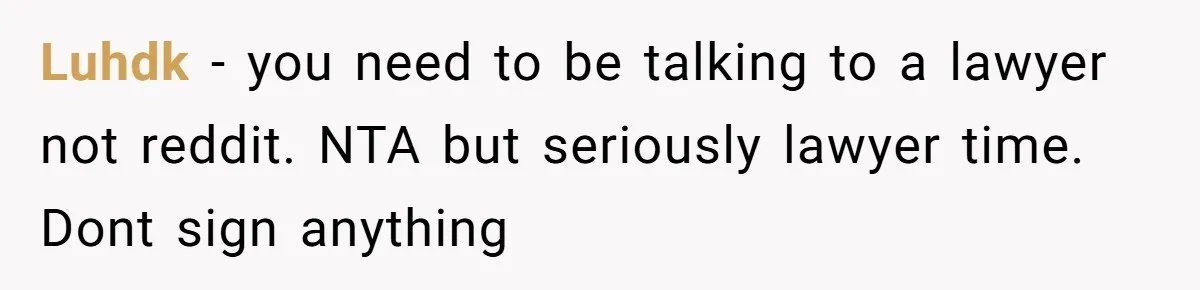 Luhdk − you need to be talking to a lawyer not reddit. NTA but seriously lawyer time. Dont sign anything