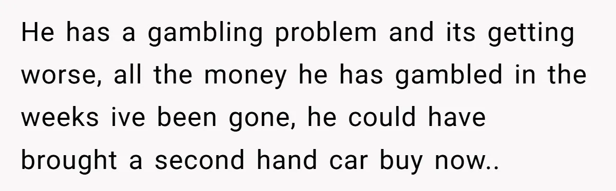 He has a gambling problem and its getting worse, all the money he has gambled in the weeks ive been gone, he could have brought a second hand car buy...