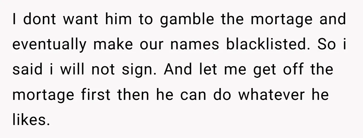 I dont want him to gamble the mortage and eventually make our names blacklisted. So i said i will not sign. And let me get off the mortage first then...