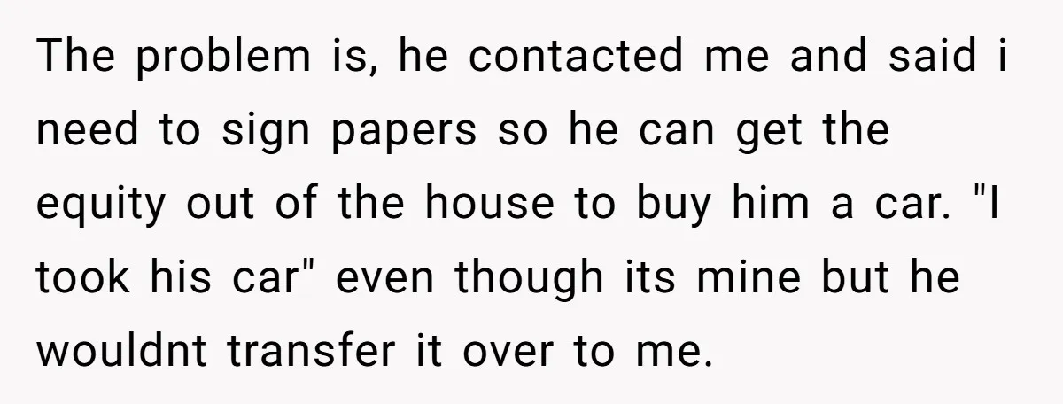 The problem is, he contacted me and said i need to sign papers so he can get the equity out of the house to buy him a car. "I took...