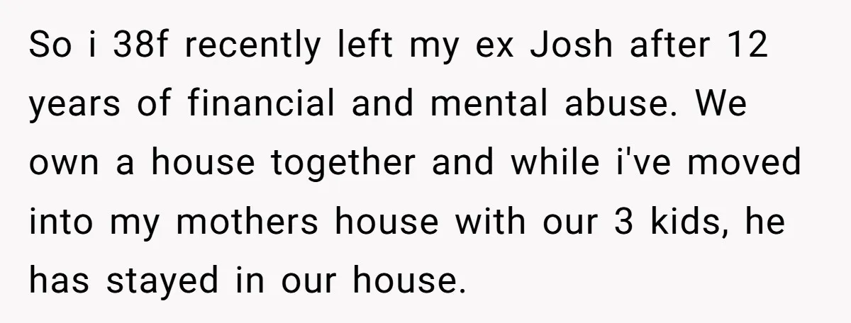 So i 38f recently left my ex Josh after 12 years of financial and mental abuse. We own a house together and while i've moved into my mothers house with...