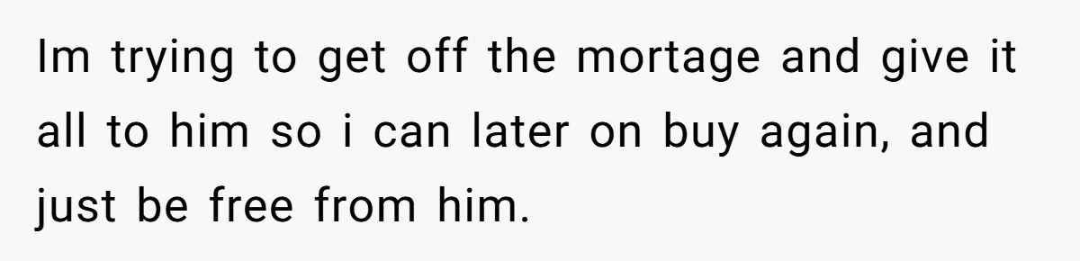 Im trying to get off the mortage and give it all to him so i can later on buy again, and just be free from him.