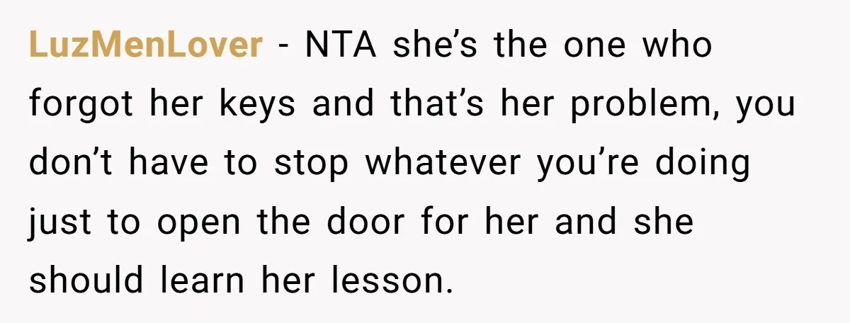 LuzMenLover - NTA she’s the one who forgot her keys and that’s her problem, you don’t have to stop whatever you’re doing just to open the door for her and...