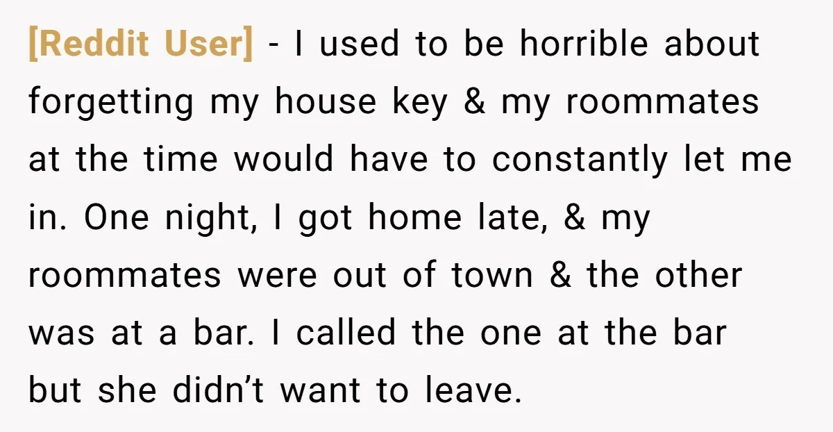 [Reddit User] - I used to be horrible about forgetting my house key & my roommates at the time would have to constantly let me in. One night, I got...