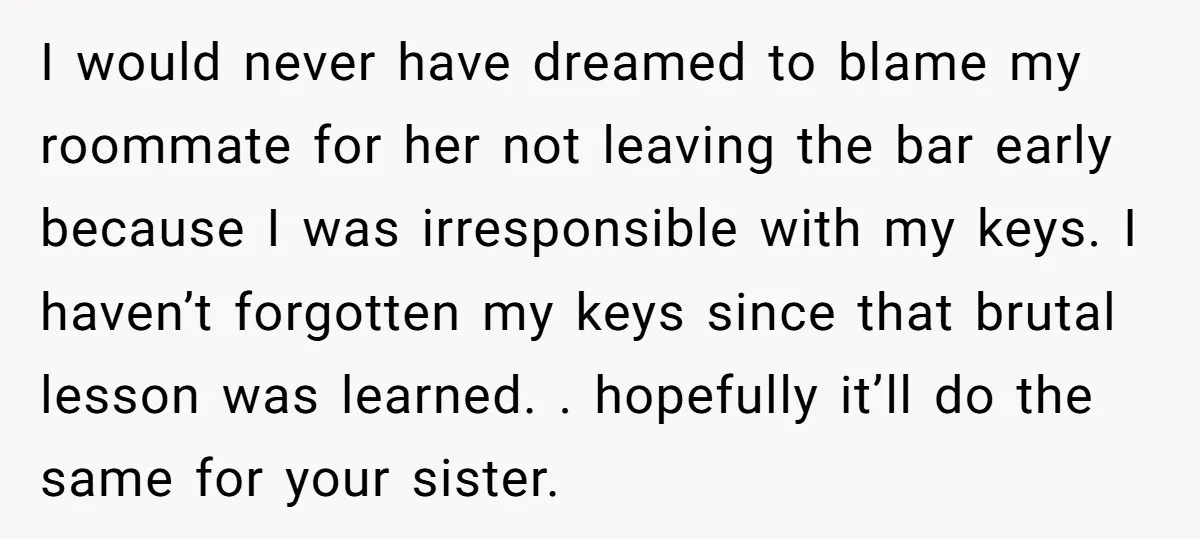 I would never have dreamed to blame my roommate for her not leaving the bar early because I was irresponsible with my keys. I haven’t forgotten my keys since that...