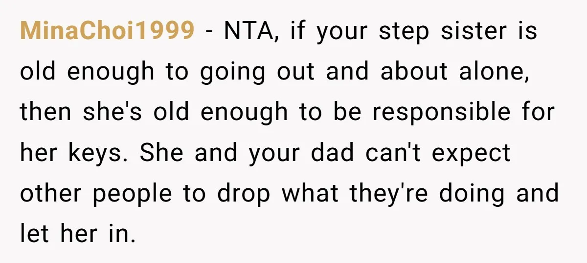 MinaChoi1999 - NTA, if your step sister is old enough to going out and about alone, then she's old enough to be responsible for her keys. She and your dad...