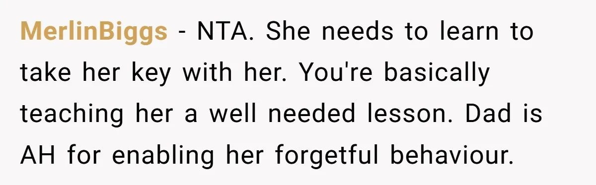 MerlinBiggs - NTA. She needs to learn to take her key with her. You're basically teaching her a well needed lesson. Dad is AH for enabling her forgetful behaviour.