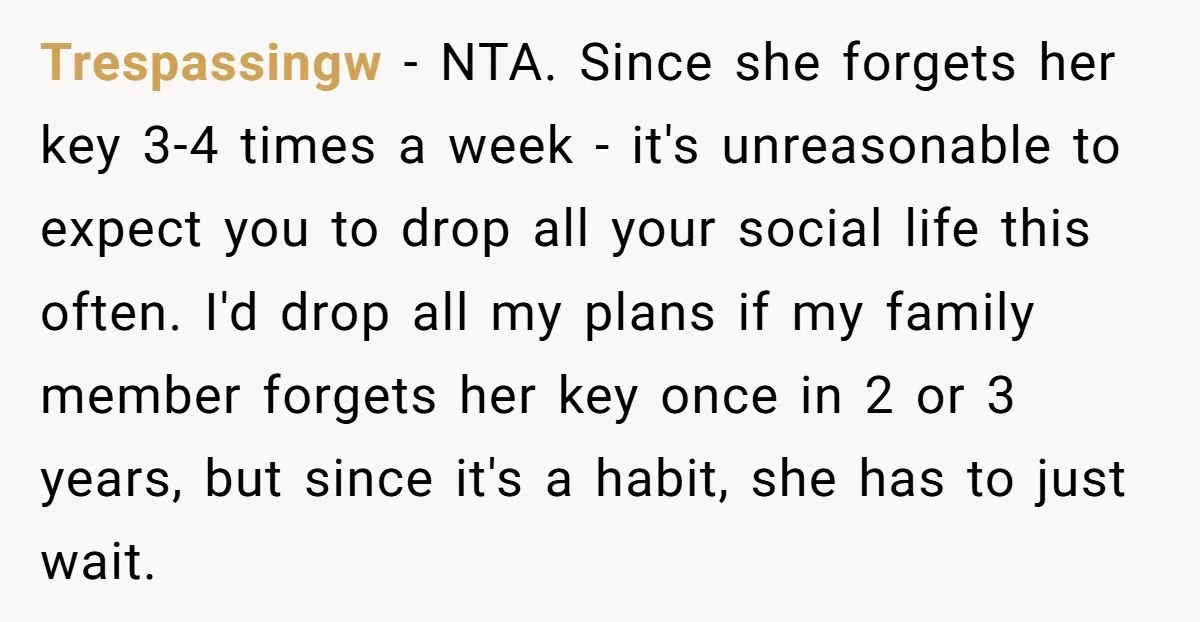 Trespassingw - NTA. Since she forgets her key 3-4 times a week - it's unreasonable to expect you to drop all your social life this often. I'd drop all my...