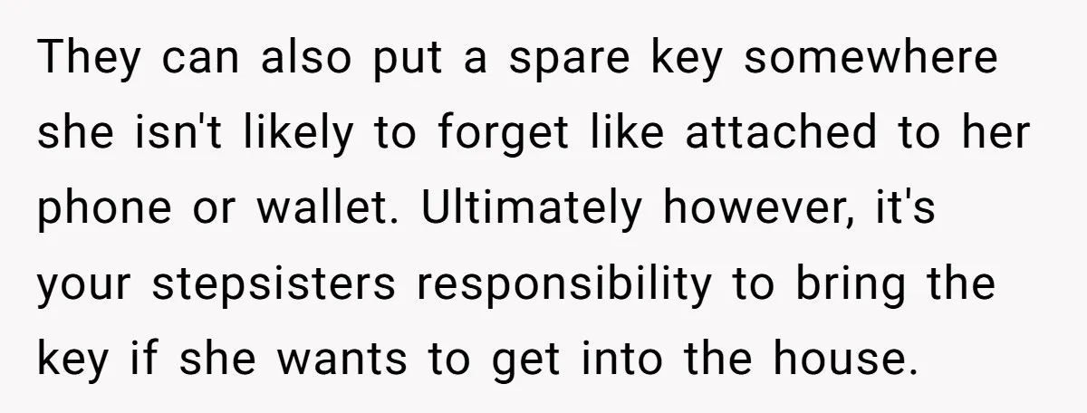 They can also put a spare key somewhere she isn't likely to forget like attached to her phone or wallet. Ultimately however, it's your stepsisters responsibility to bring the key...
