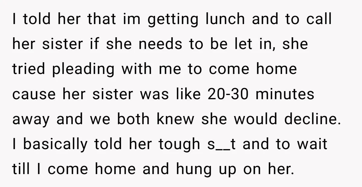 I told her that im getting lunch and to call her sister if she needs to be let in, she tried pleading with me to come home cause her sister...