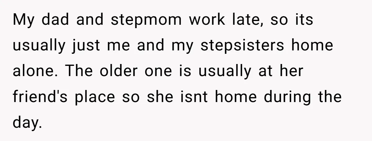 My dad and stepmom work late, so its usually just me and my stepsisters home alone. The older one is usually at her friend's place so she isnt home during...