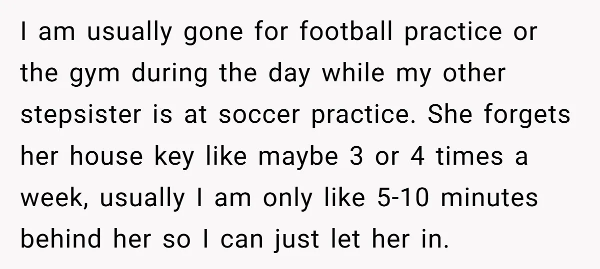 I am usually gone for football practice or the gym during the day while my other stepsister is at soccer practice. She forgets her house key like maybe 3 or...