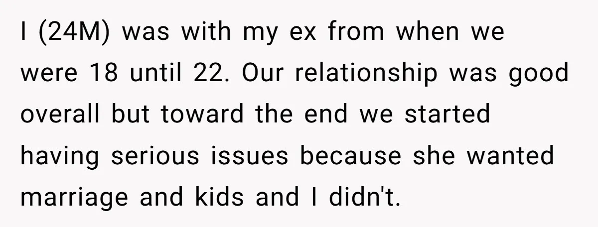 I (24M) was with my ex from when we were 18 until 22. Our relationship was good overall but toward the end we started having serious issues because she wanted...