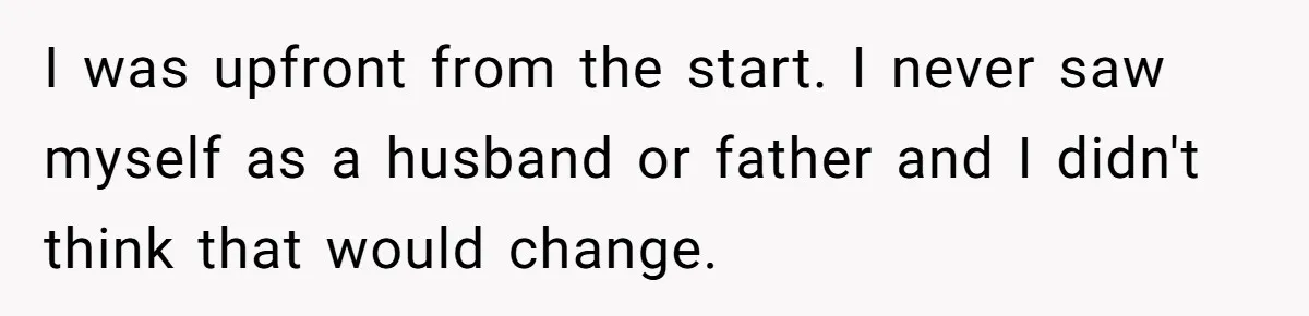I was upfront from the start. I never saw myself as a husband or father and I didn't think that would change.