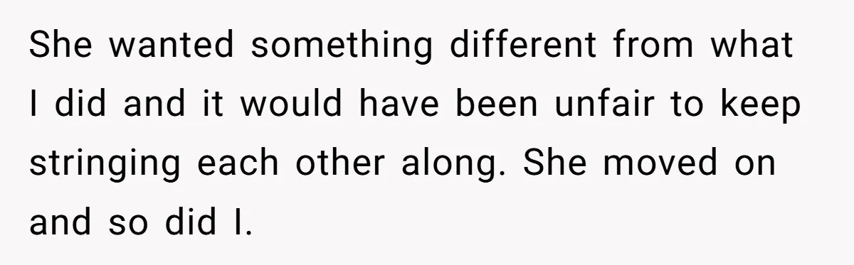 She wanted something different from what I did and it would have been unfair to keep stringing each other along. She moved on and so did I.