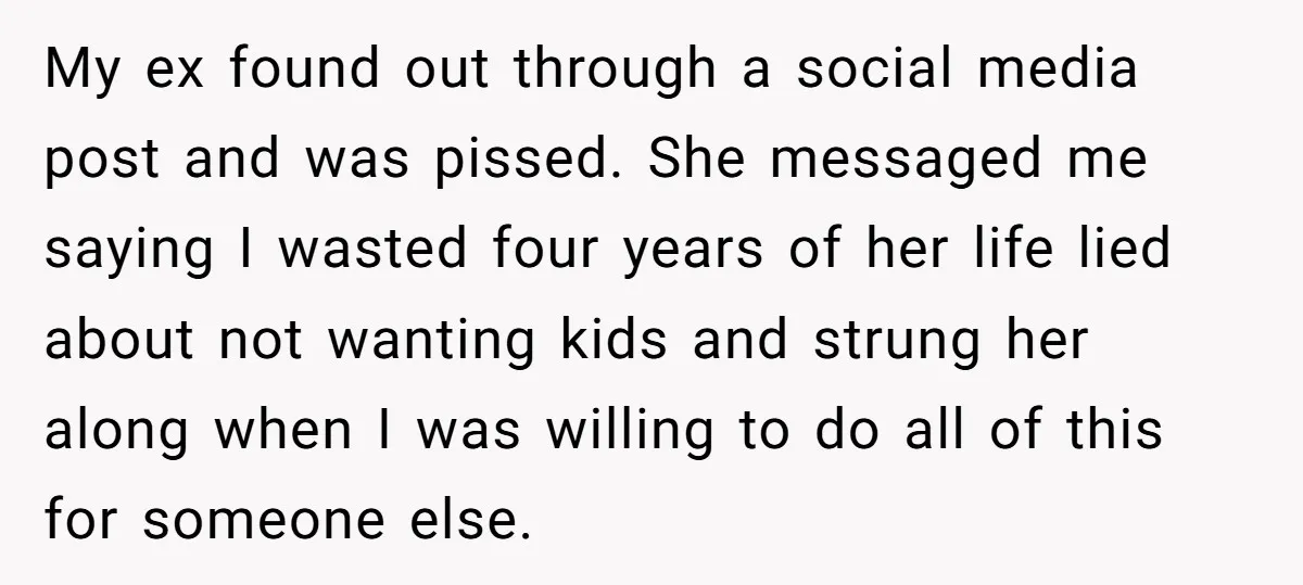 My ex found out through a social media post and was pissed. She messaged me saying I wasted four years of her life lied about not wanting kids and strung...