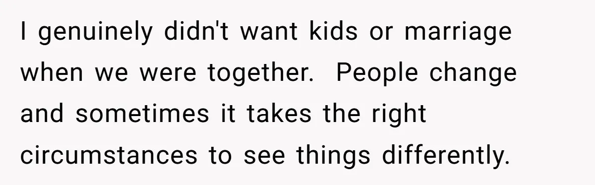 I genuinely didn't want kids or marriage when we were together. People change and sometimes it takes the right circumstances to see things differently.