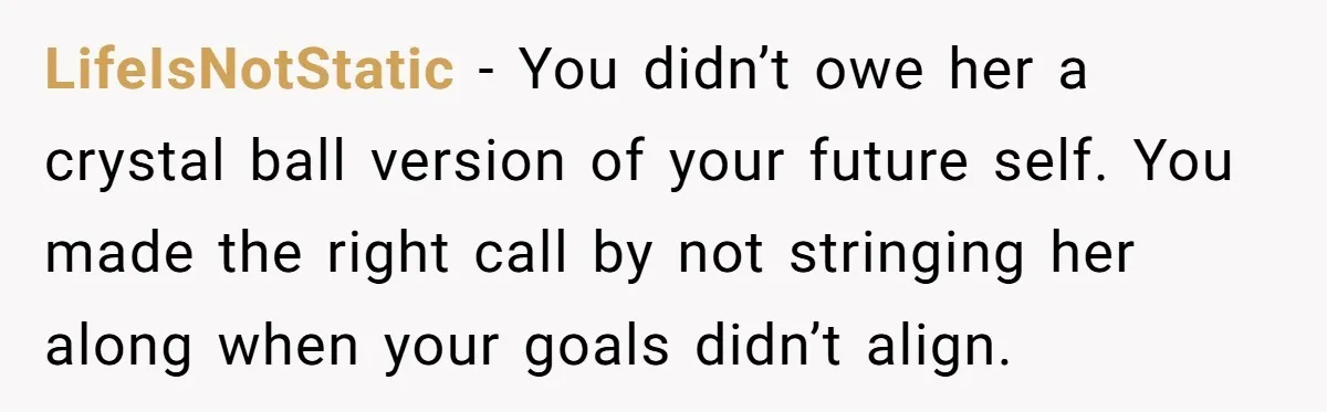 LifeIsNotStatic − You didn’t owe her a crystal ball version of your future self. You made the right call by not stringing her along when your goals didn’t align.