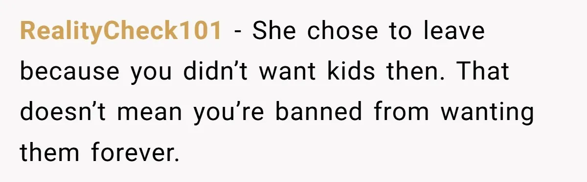 RealityCheck101 − She chose to leave because you didn’t want kids then. That doesn’t mean you’re banned from wanting them forever.
