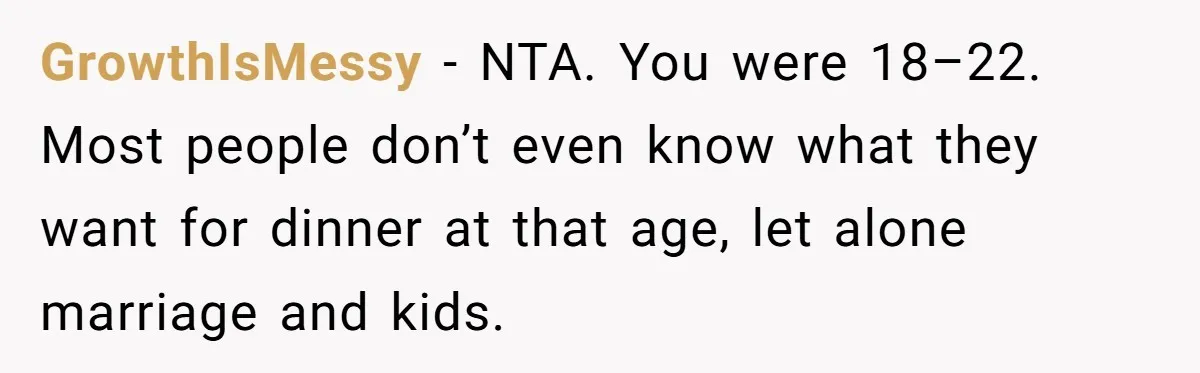 GrowthIsMessy − NTA. You were 18–22. Most people don’t even know what they want for dinner at that age, let alone marriage and kids.