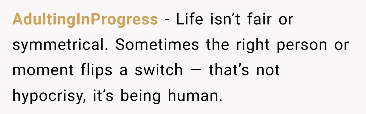 AdultingInProgress − Life isn’t fair or symmetrical. Sometimes the right person or moment flips a switch — that’s not hypocrisy, it’s being human.