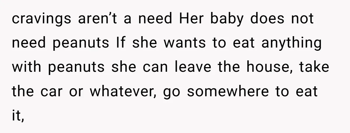 cravings aren’t a need Her baby does not need peanuts If she wants to eat anything with peanuts she can leave the house, take the car or whatever, go somewhere...