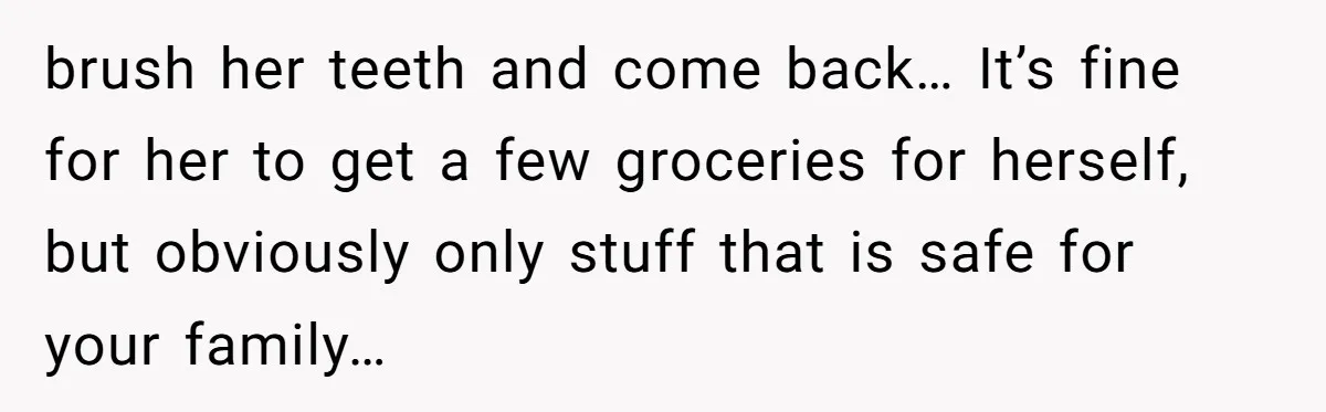 brush her teeth and come back… It’s fine for her to get a few groceries for herself, but obviously only stuff that is safe for your family…