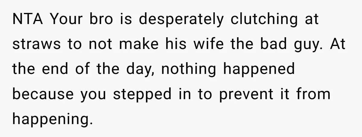 NTA Your bro is desperately clutching at straws to not make his wife the bad guy. At the end of the day, nothing happened because you stepped in to prevent...