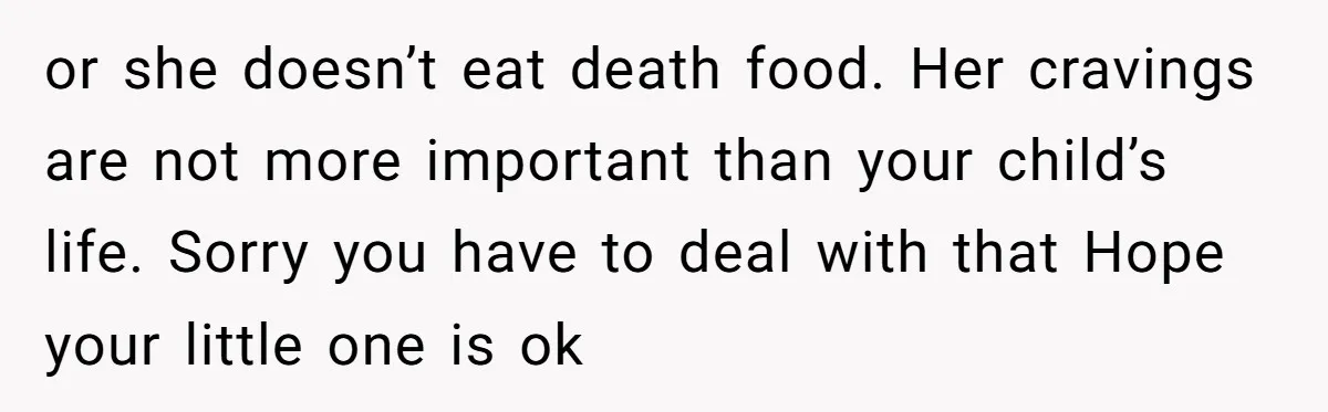 or she doesn’t eat death food. Her cravings are not more important than your child’s life. Sorry you have to deal with that Hope your little one is ok