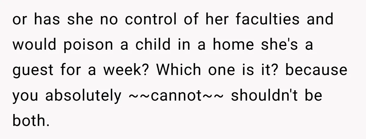 or has she no control of her faculties and would poison a child in a home she's a guest for a week? Which one is it? because you absolutely ~~cannot~~...