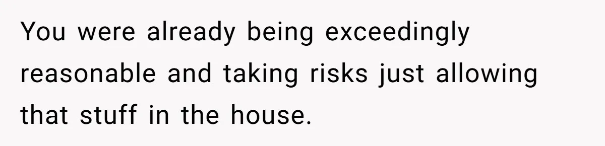 You were already being exceedingly reasonable and taking risks just allowing that stuff in the house.