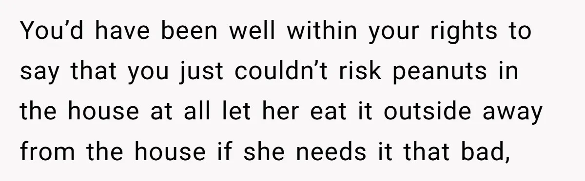 You’d have been well within your rights to say that you just couldn’t risk peanuts in the house at all let her eat it outside away from the house if...