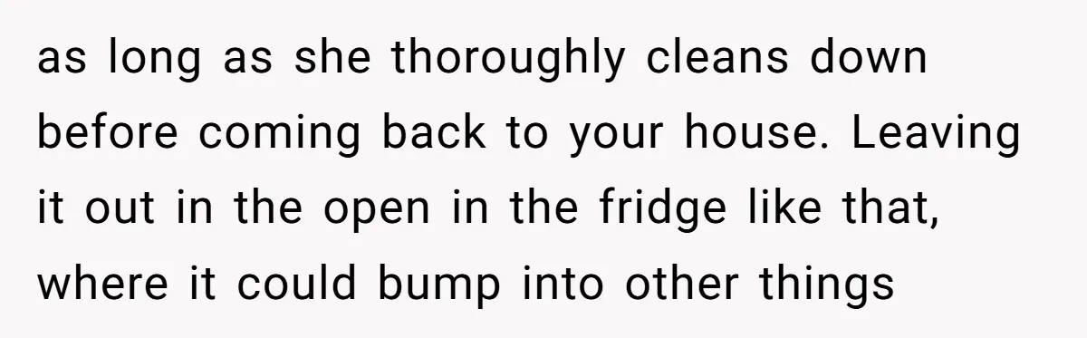 as long as she thoroughly cleans down before coming back to your house. Leaving it out in the open in the fridge like that, where it could bump into other...