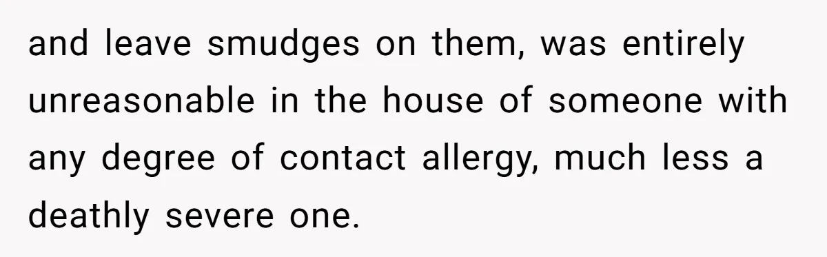 and leave smudges on them, was entirely unreasonable in the house of someone with any degree of contact allergy, much less a deathly severe one.